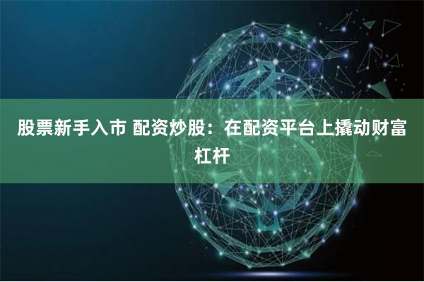 股票新手入市 配资炒股：在配资平台上撬动财富杠杆