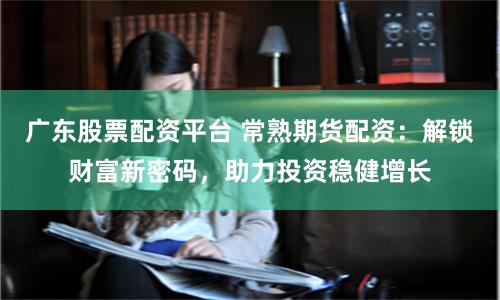 广东股票配资平台 常熟期货配资：解锁财富新密码，助力投资稳健增长