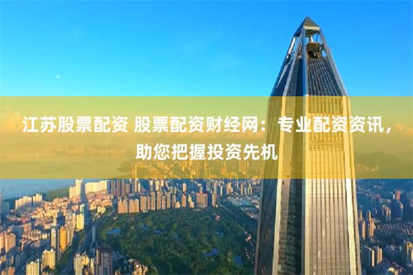 江苏股票配资 股票配资财经网：专业配资资讯，助您把握投资先机