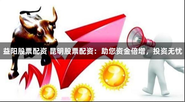 益阳股票配资 昆明股票配资：助您资金倍增，投资无忧