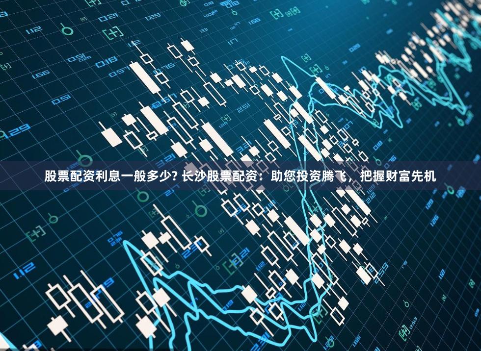 股票配资利息一般多少? 长沙股票配资：助您投资腾飞，把握财富先机