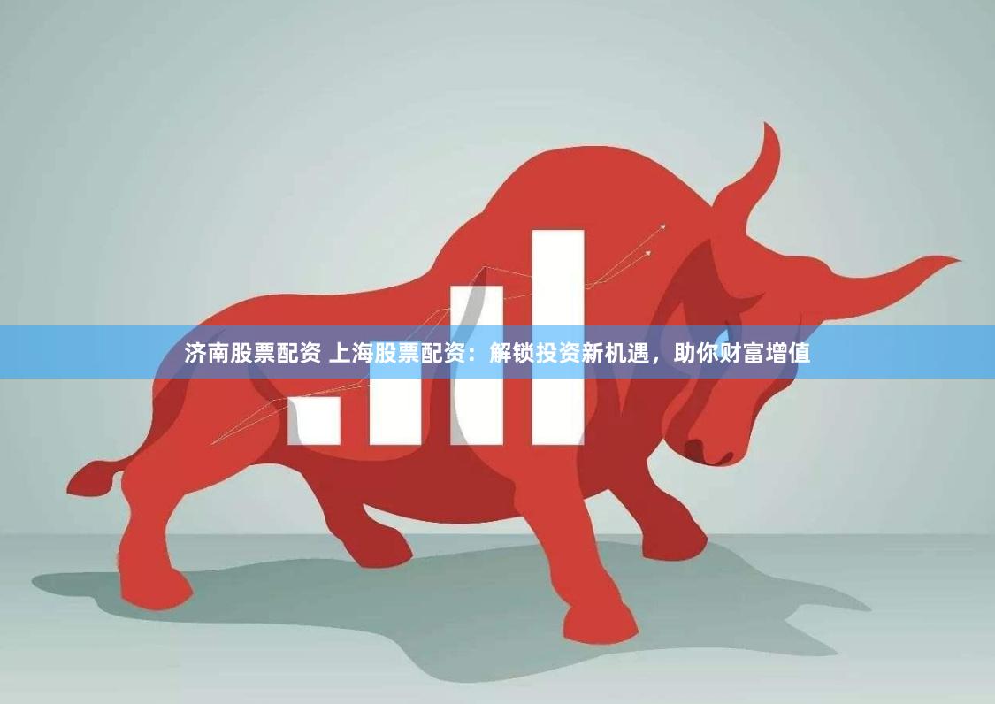 济南股票配资 上海股票配资：解锁投资新机遇，助你财富增值