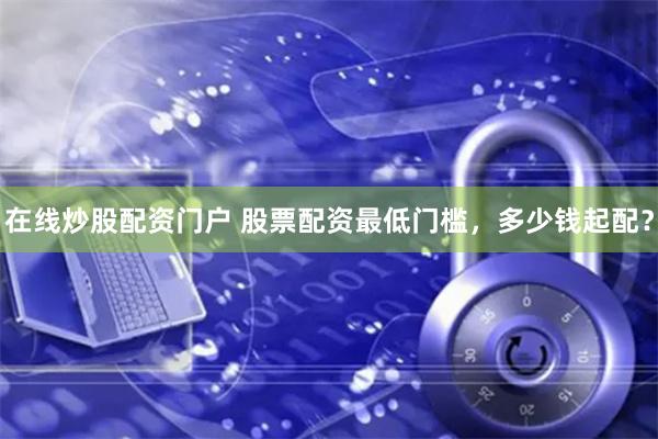 在线炒股配资门户 股票配资最低门槛，多少钱起配？