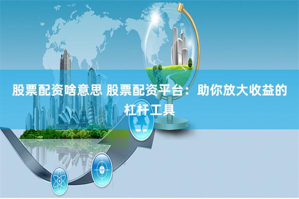 股票配资啥意思 股票配资平台：助你放大收益的杠杆工具